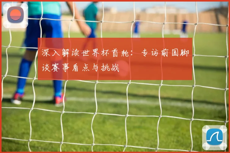 深入解读世界杯首轮：专访前国脚谈赛事看点与挑战