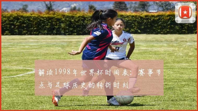 解读1998年世界杯时间表：赛事节点与足球历史的转折时刻